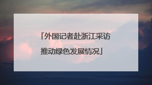 外国记者赴浙江采访推动绿色发展情况