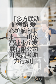 多方联动护考路 爱心护航向未来——山东高速枣庄发展有限公司开展高考助力行动