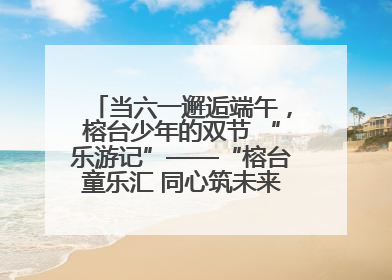 当六一邂逅端午，榕台少年的双节 “乐游记”——“榕台童乐汇 同心筑未来”六一嘉年华活动顺利举行