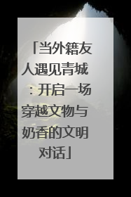 当外籍友人遇见青城：开启一场穿越文物与奶香的文明对话