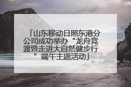 山东移动日照东港分公司成功举办“龙舟竞渡暨走进大自然健步行”端午主题活动