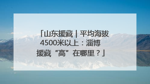 山东援藏｜平均海拔4500米以上：淄博援藏“高”在哪里？
