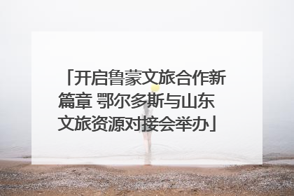 开启鲁蒙文旅合作新篇章 鄂尔多斯与山东文旅资源对接会举办