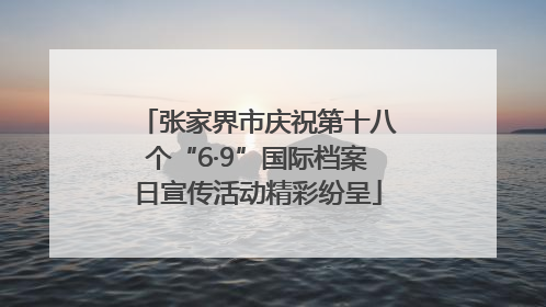 张家界市庆祝第十八个“6·9”国际档案日宣传活动精彩纷呈