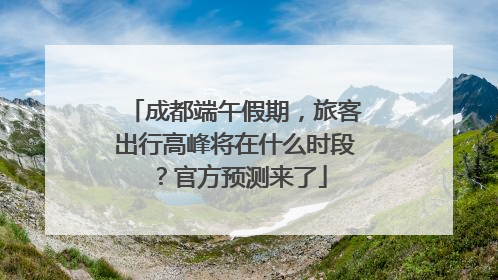 成都端午假期，旅客出行高峰将在什么时段？官方预测来了