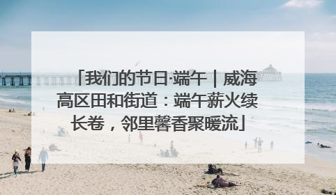 我们的节日·端午｜威海高区田和街道：端午薪火续长卷，邻里馨香聚暖流
