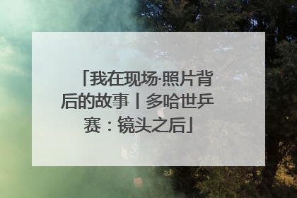 我在现场·照片背后的故事丨多哈世乒赛：镜头之后