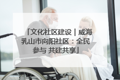 文化社区建设｜威海乳山市向阳社区：全民参与 共建共享