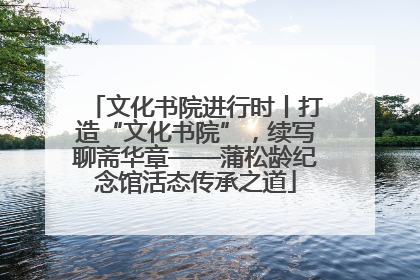 文化书院进行时丨打造“文化书院”，续写聊斋华章——蒲松龄纪念馆活态传承之道