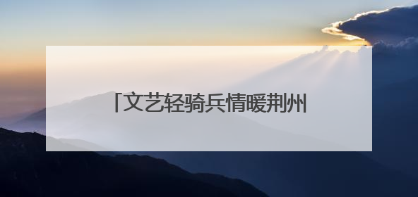 文艺轻骑兵情暖荆州，红色薪火点亮楚天