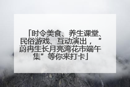 时令美食、养生课堂、民俗游戏、互动演出，“蔚冉生长月亮湾花市端午集”等你来打卡