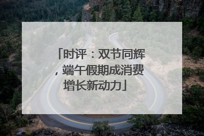 时评：双节同辉，端午假期成消费增长新动力