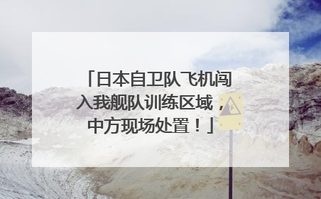 日本自卫队飞机闯入我舰队训练区域，中方现场处置！