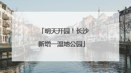 明天开园！长沙新增一湿地公园
