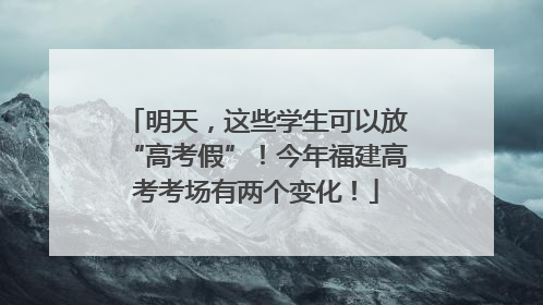 明天，这些学生可以放“高考假”！今年福建高考考场有两个变化！