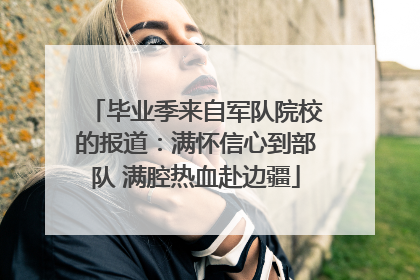 毕业季来自军队院校的报道：满怀信心到部队 满腔热血赴边疆