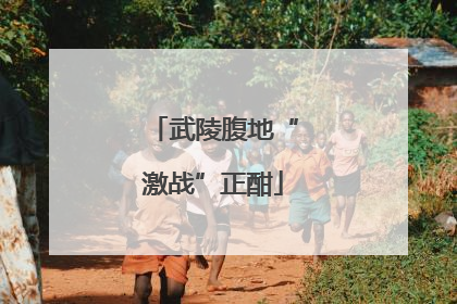武陵腹地“激战”正酣