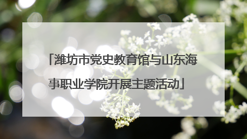 潍坊市党史教育馆与山东海事职业学院开展主题活动