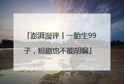 澎湃漫评丨一胎生99子，短剧也不能胡编