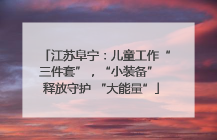 江苏阜宁：儿童工作“三件套”，“小装备” 释放守护 “大能量”