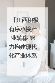 江西积极有序承接产业转移 努力构建现代化产业体系