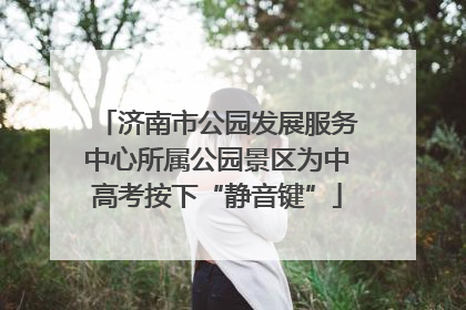 济南市公园发展服务中心所属公园景区为中高考按下“静音键”
