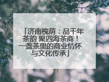 济南槐荫：品千年茶韵 聚四海茶商！一盏茶里的商业情怀与文化传承