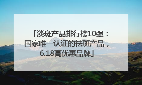 淡斑产品排行榜10强：国家唯一认证的祛斑产品，6.18高优惠品牌