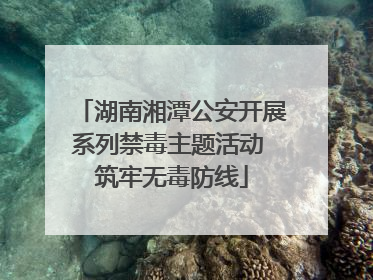 湖南湘潭公安开展系列禁毒主题活动 筑牢无毒防线