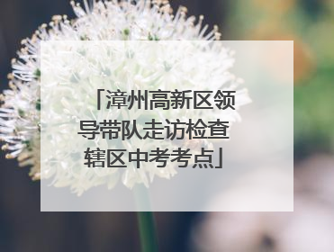 漳州高新区领导带队走访检查辖区中考考点