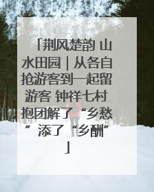 荆风楚韵 山水田园｜从各自抢游客到一起留游客 钟祥七村抱团解了“乡愁”添了“乡酬”