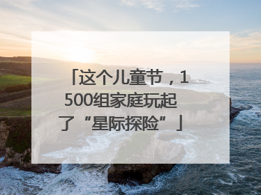 这个儿童节，1500组家庭玩起了“星际探险”