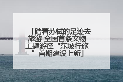 踏着苏轼的足迹去旅游 全国首条文物主题游径“东坡行旅”首期建设上新