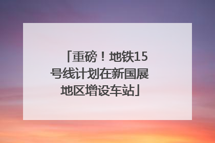 重磅！地铁15号线计划在新国展地区增设车站