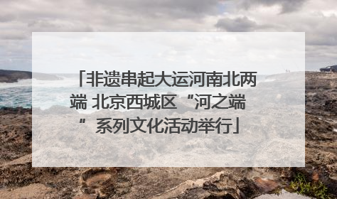 非遗串起大运河南北两端 北京西城区“河之端”系列文化活动举行