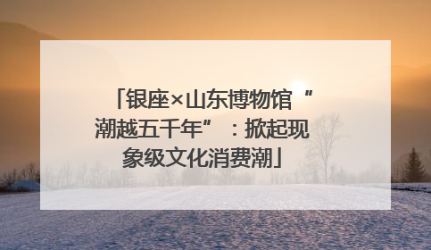 银座×山东博物馆“潮越五千年”：掀起现象级文化消费潮