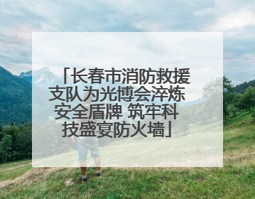 长春市消防救援支队为光博会淬炼安全盾牌 筑牢科技盛宴防火墙