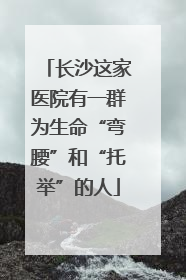 长沙这家医院有一群为生命“弯腰”和“托举”的人