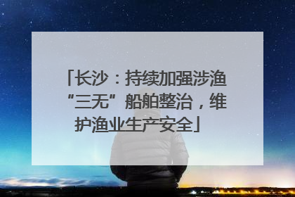 长沙：持续加强涉渔“三无”船舶整治，维护渔业生产安全