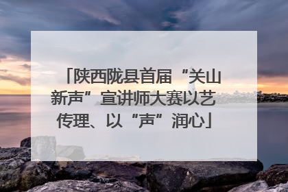 陕西陇县首届“关山新声”宣讲师大赛以艺传理、以“声”润心