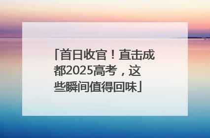 首日收官！直击成都2025高考，这些瞬间值得回味