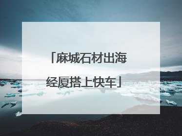 麻城石材出海 经厦搭上快车