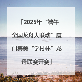 2025年“端午全国龙舟大联动”厦门集美“学村杯”龙舟联赛开赛