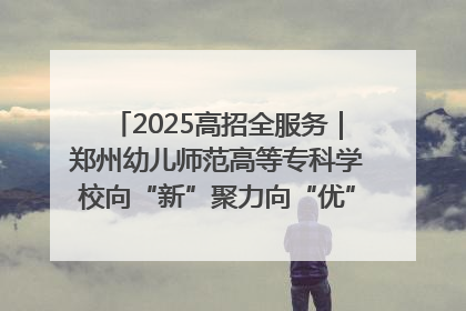 2025高招全服务｜郑州幼儿师范高等专科学校向“新”聚力向“优”提质 努力打造特色鲜明的高水平师范院校