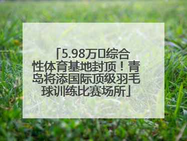 5.98万㎡综合性体育基地封顶！青岛将添国际顶级羽毛球训练比赛场所