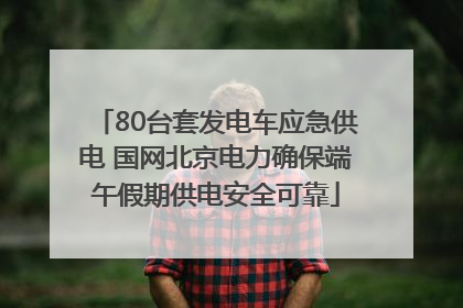 80台套发电车应急供电 国网北京电力确保端午假期供电安全可靠