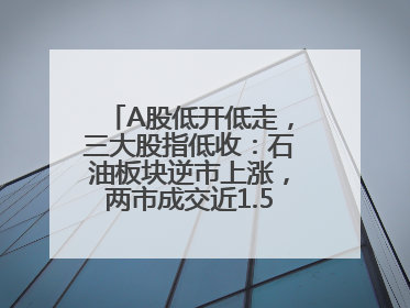 A股低开低走，三大股指低收：石油板块逆市上涨，两市成交近1.5万亿元