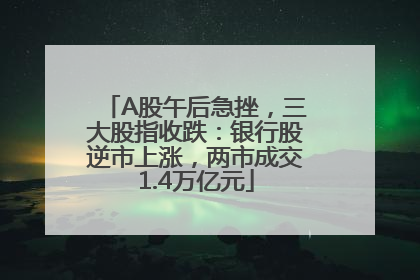 A股午后急挫，三大股指收跌：银行股逆市上涨，两市成交1.4万亿元